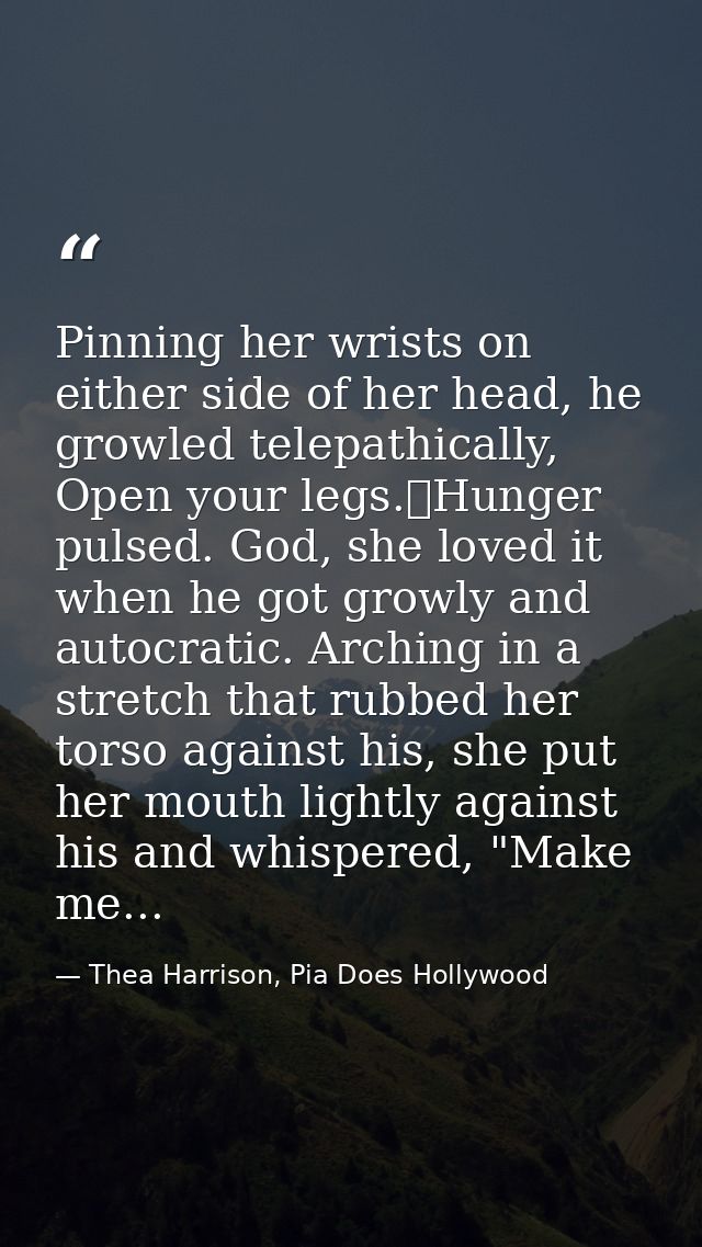 Pinning her wrists on either side of her head, he growled telepathically, Open your legs.	Hunger pulsed. God, she loved  — Thea Harrison, Pia Does Hollywood