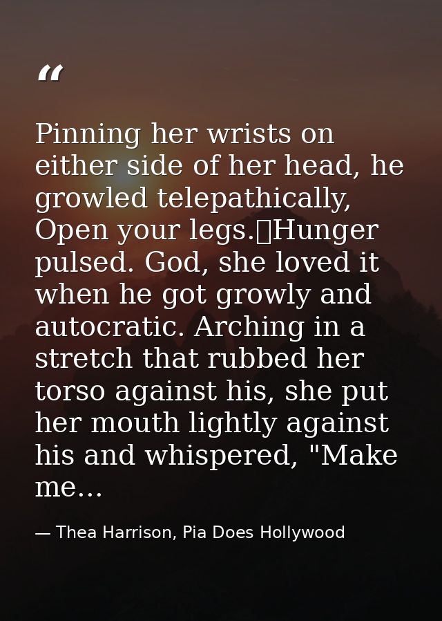 Pinning her wrists on either side of her head, he growled telepathically, Open your legs.	Hunger pulsed. God, she loved  — Thea Harrison, Pia Does Hollywood