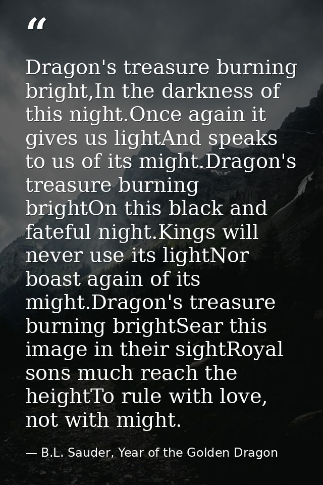 Dragon's treasure burning bright,In the darkness of this night.Once again it gives us lightAnd speaks to us of its might — B.L. Sauder, Year of the Golden Dragon