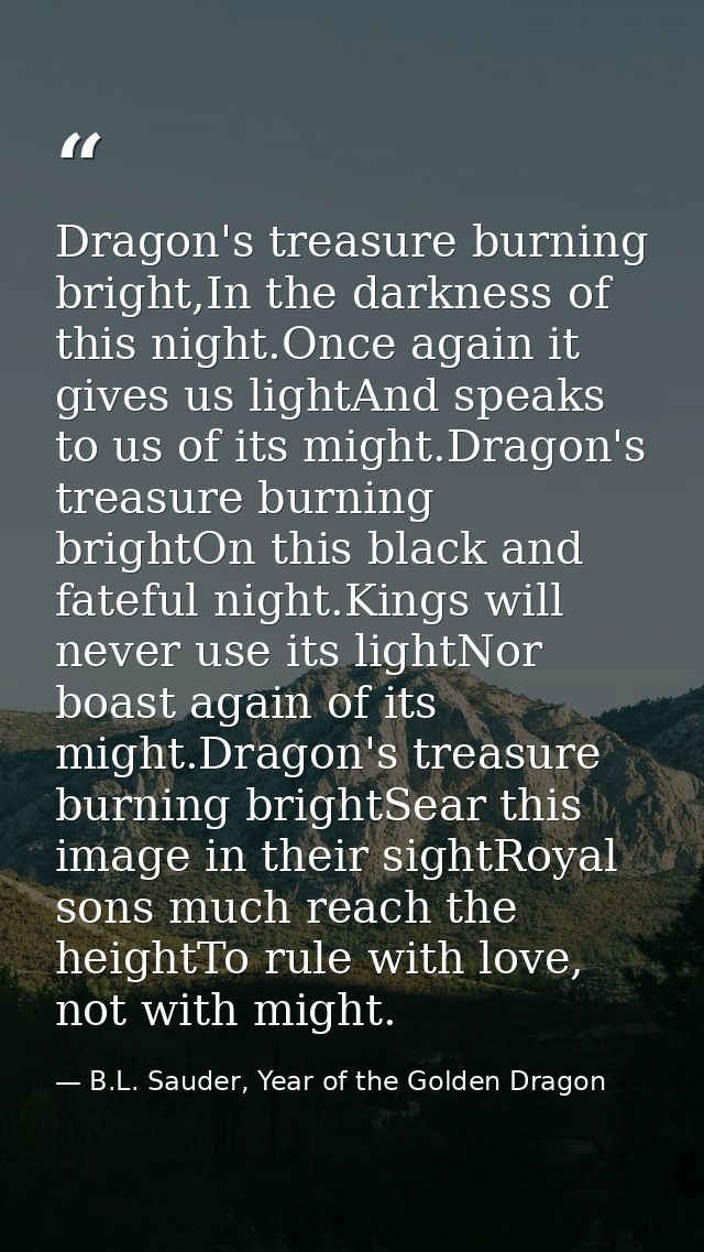 Dragon's treasure burning bright,In the darkness of this night.Once again it gives us lightAnd speaks to us of its might — B.L. Sauder, Year of the Golden Dragon