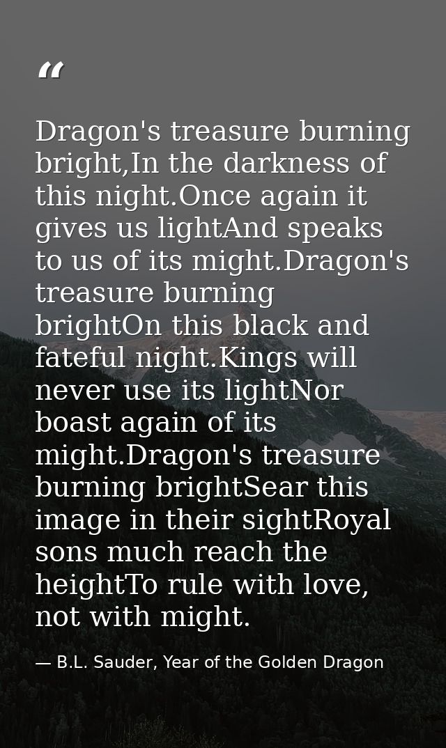Dragon's treasure burning bright,In the darkness of this night.Once again it gives us lightAnd speaks to us of its might — B.L. Sauder, Year of the Golden Dragon
