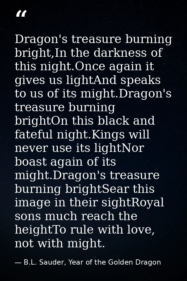 Dragon's treasure burning bright,In the darkness of this night.Once again it gives us lightAnd speaks to us of its might — B.L. Sauder, Year of the Golden Dragon