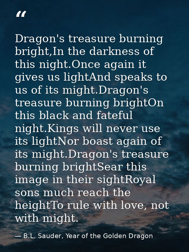 Dragon's treasure burning bright,In the darkness of this night.Once again it gives us lightAnd speaks to us of its might — B.L. Sauder, Year of the Golden Dragon