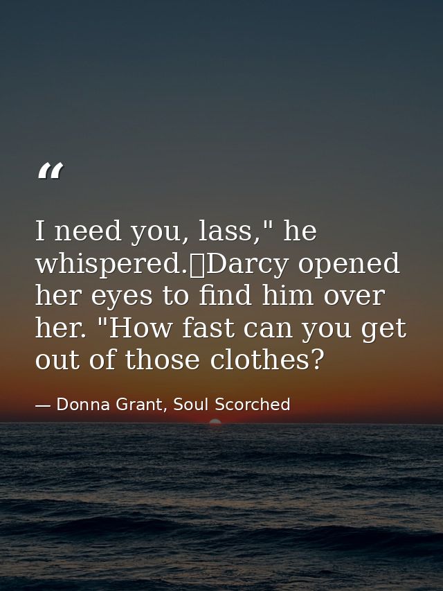 I need you, lass," he whispered.	Darcy opened her eyes to find him over her. "How fast can you get out of those clothes? — Donna Grant, Soul Scorched