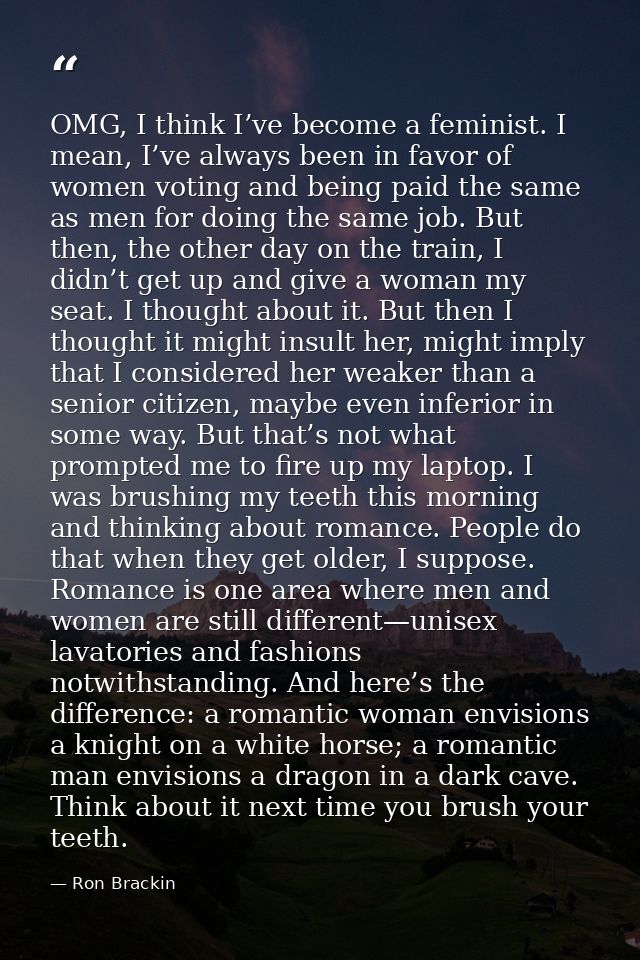 OMG, I think I’ve become a feminist. I mean, I’ve always been in favor of women voting and being paid the same as men fo — Ron Brackin