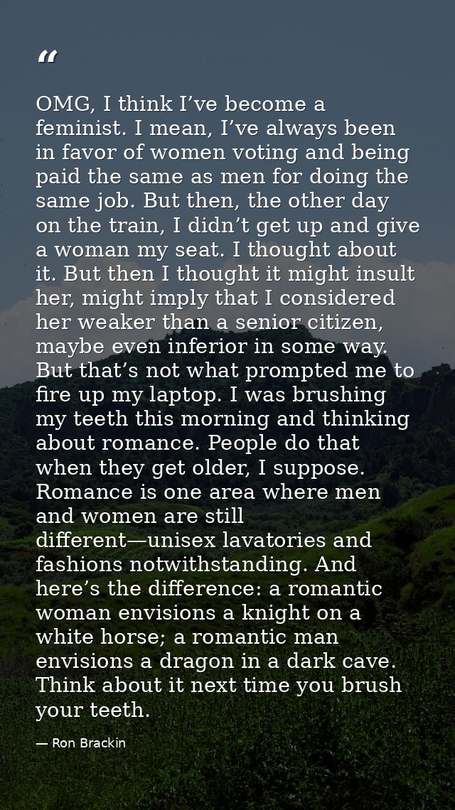 OMG, I think I’ve become a feminist. I mean, I’ve always been in favor of women voting and being paid the same as men fo — Ron Brackin
