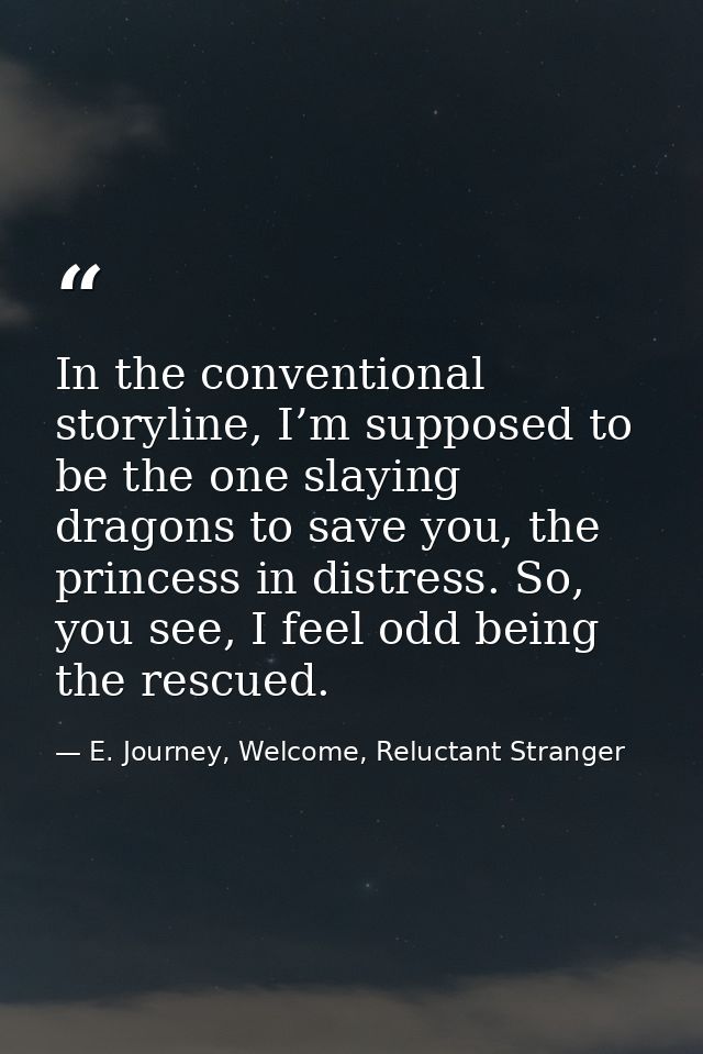 In the conventional storyline, I’m supposed to be the one slaying dragons to save you, the princess in distress. So, you — E. Journey, Welcome, Reluctant Stranger
