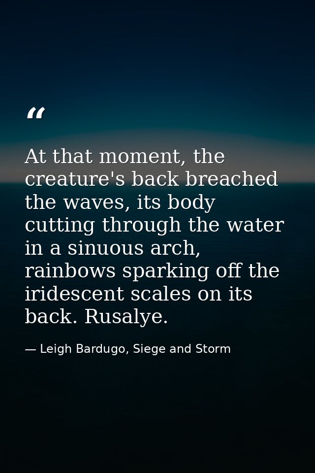 At that moment, the creature's back breached the waves, its body cutting through the water in a sinuous arch, rainbows s — Leigh Bardugo, Siege and Storm