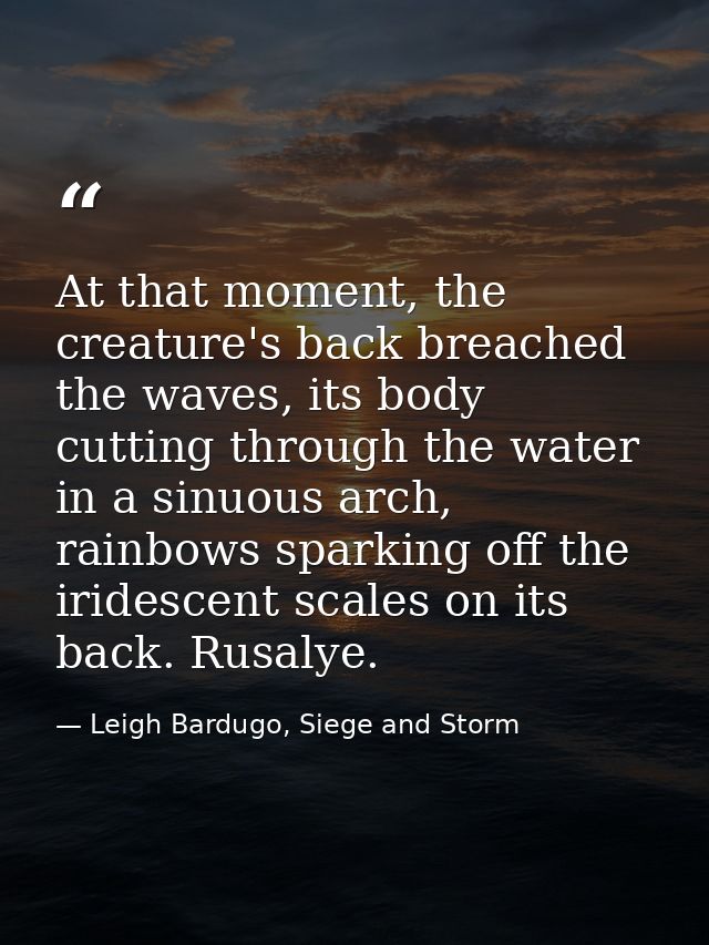 At that moment, the creature's back breached the waves, its body cutting through the water in a sinuous arch, rainbows s — Leigh Bardugo, Siege and Storm