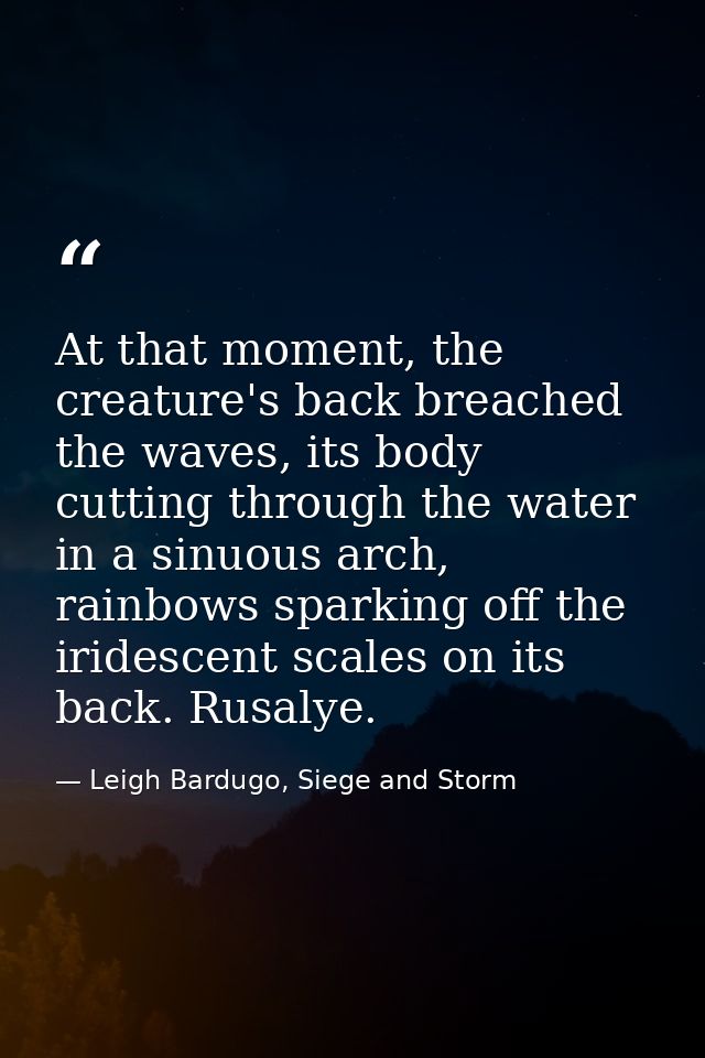 At that moment, the creature's back breached the waves, its body cutting through the water in a sinuous arch, rainbows s — Leigh Bardugo, Siege and Storm
