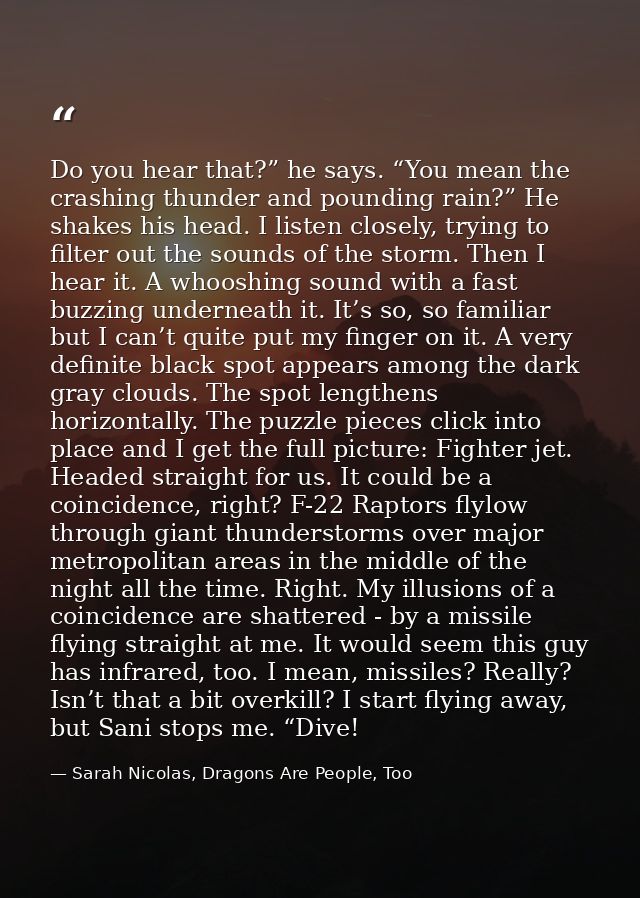 Do you hear that?” he says. “You mean the crashing thunder and pounding rain?” He shakes his head. I listen closely, try — Sarah Nicolas, Dragons Are People, Too