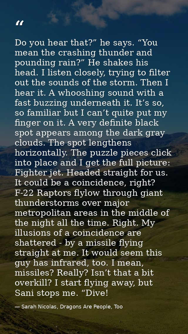 Do you hear that?” he says. “You mean the crashing thunder and pounding rain?” He shakes his head. I listen closely, try — Sarah Nicolas, Dragons Are People, Too