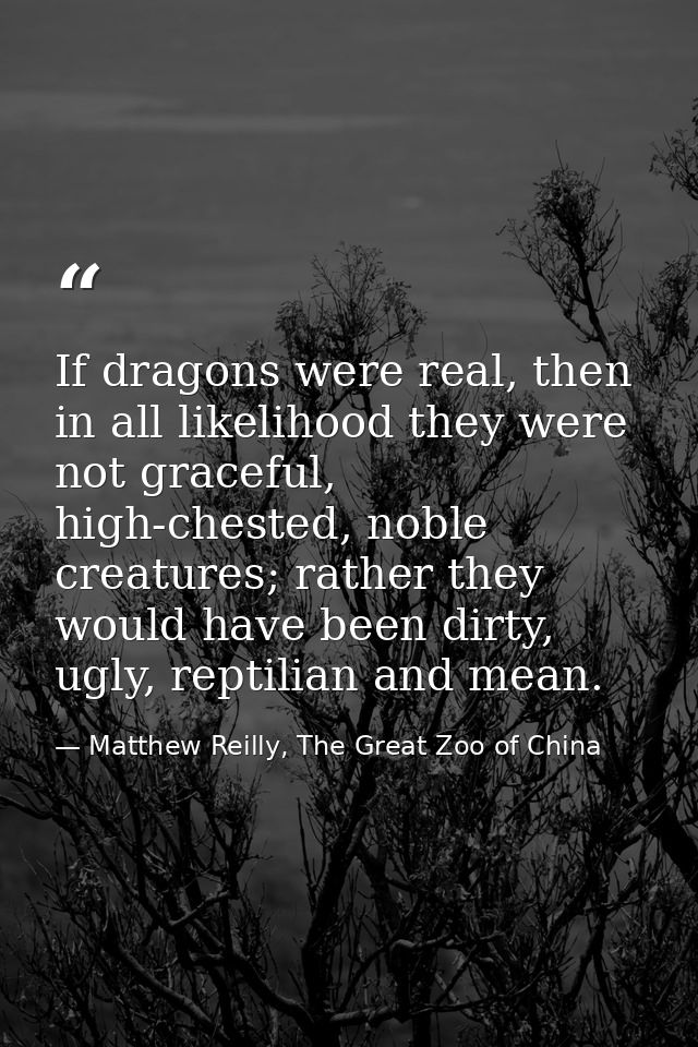 If dragons were real, then in all likelihood they were not graceful, high-chested, noble creatures; rather they would ha — Matthew Reilly, The Great Zoo of China