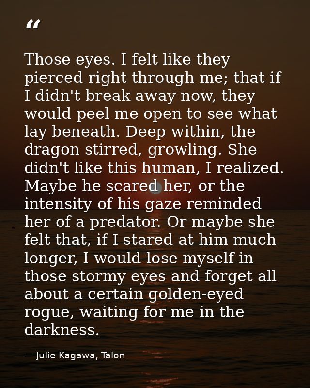 Those eyes. I felt like they pierced right through me; that if I didn't break away now, they would peel me open to see w — Julie Kagawa, Talon