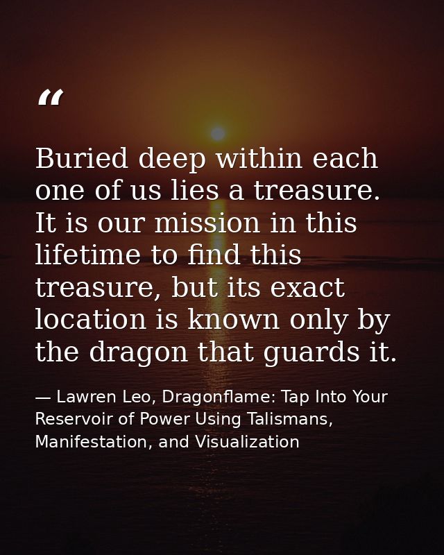 Buried deep within each one of us lies a treasure. It is our mission in this lifetime to find this treasure, but its exa — Lawren Leo, Dragonflame: Tap Into Your Reservoir of Power Using Talismans, Manifestation, and Visualization