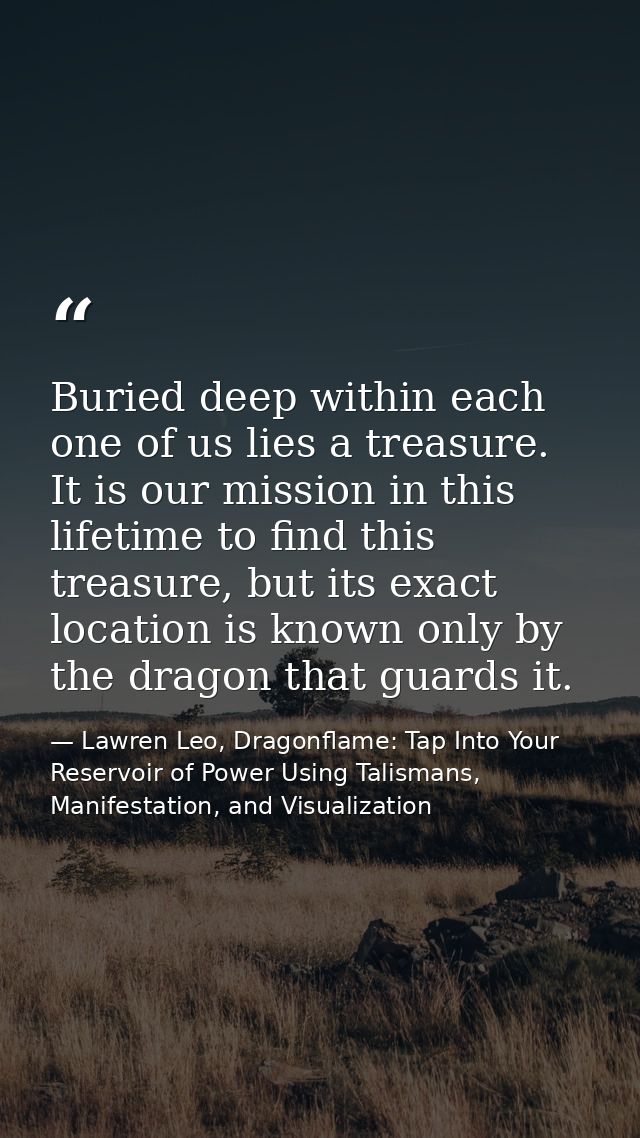 Buried deep within each one of us lies a treasure. It is our mission in this lifetime to find this treasure, but its exa — Lawren Leo, Dragonflame: Tap Into Your Reservoir of Power Using Talismans, Manifestation, and Visualization