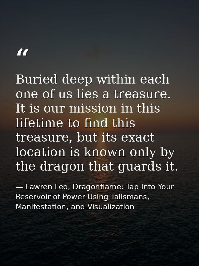 Buried deep within each one of us lies a treasure. It is our mission in this lifetime to find this treasure, but its exa — Lawren Leo, Dragonflame: Tap Into Your Reservoir of Power Using Talismans, Manifestation, and Visualization