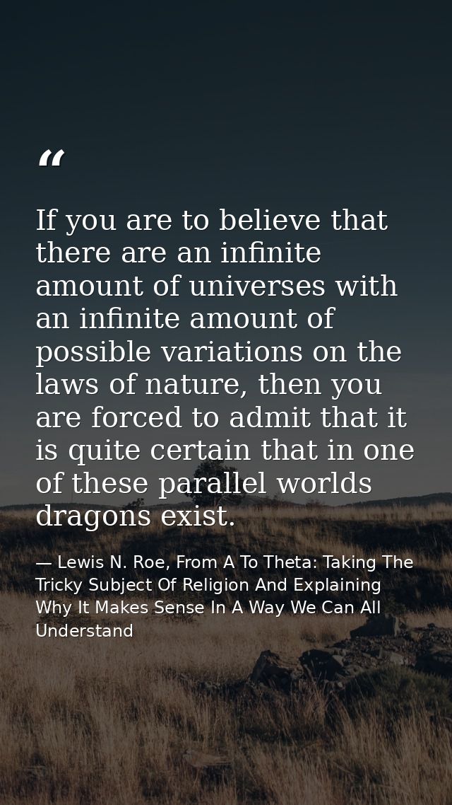 If you are to believe that there are an infinite amount of universes with an infinite amount of possible variations on t — Lewis N. Roe, From A To Theta: Taking The Tricky Subject Of Religion And Explaining Why It Makes Sense In A Way We Can All Understand