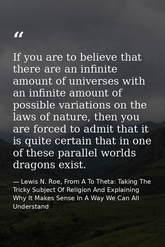 If you are to believe that there are an infinite amount of universes with an infinite amount of possible variations on t — Lewis N. Roe, From A To Theta: Taking The Tricky Subject Of Religion And Explaining Why It Makes Sense In A Way We Can All Understand