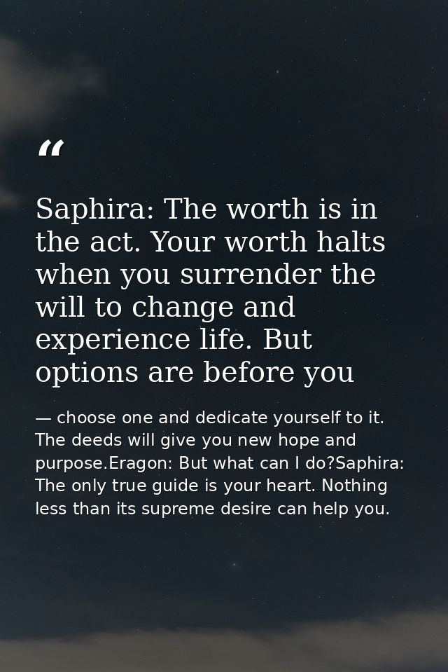 Saphira: The worth is in the act. Your worth halts when you surrender the will to change and experience life. But option — choose one and dedicate yourself to it. The deeds will give you new hope and purpose.Eragon: But what can I do?Saphira: The only true guide is your heart. Nothing less than its supreme desire can help you.