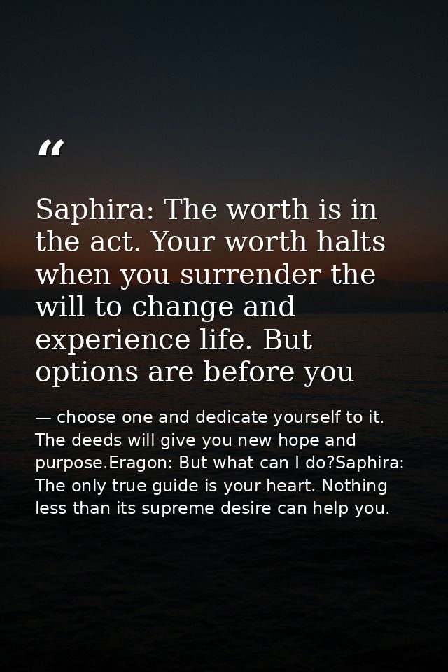 Saphira: The worth is in the act. Your worth halts when you surrender the will to change and experience life. But option — choose one and dedicate yourself to it. The deeds will give you new hope and purpose.Eragon: But what can I do?Saphira: The only true guide is your heart. Nothing less than its supreme desire can help you.