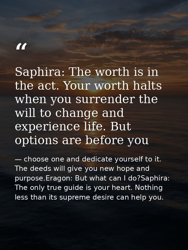 Saphira: The worth is in the act. Your worth halts when you surrender the will to change and experience life. But option — choose one and dedicate yourself to it. The deeds will give you new hope and purpose.Eragon: But what can I do?Saphira: The only true guide is your heart. Nothing less than its supreme desire can help you.