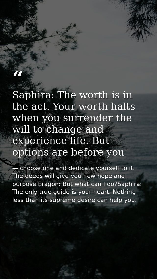 Saphira: The worth is in the act. Your worth halts when you surrender the will to change and experience life. But option — choose one and dedicate yourself to it. The deeds will give you new hope and purpose.Eragon: But what can I do?Saphira: The only true guide is your heart. Nothing less than its supreme desire can help you.