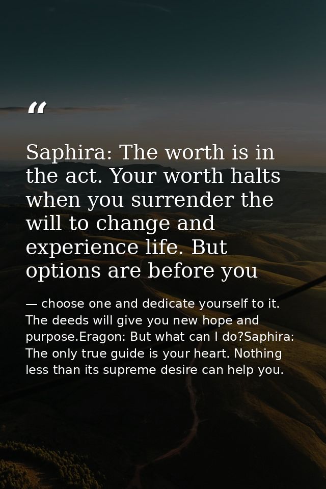 Saphira: The worth is in the act. Your worth halts when you surrender the will to change and experience life. But option — choose one and dedicate yourself to it. The deeds will give you new hope and purpose.Eragon: But what can I do?Saphira: The only true guide is your heart. Nothing less than its supreme desire can help you.