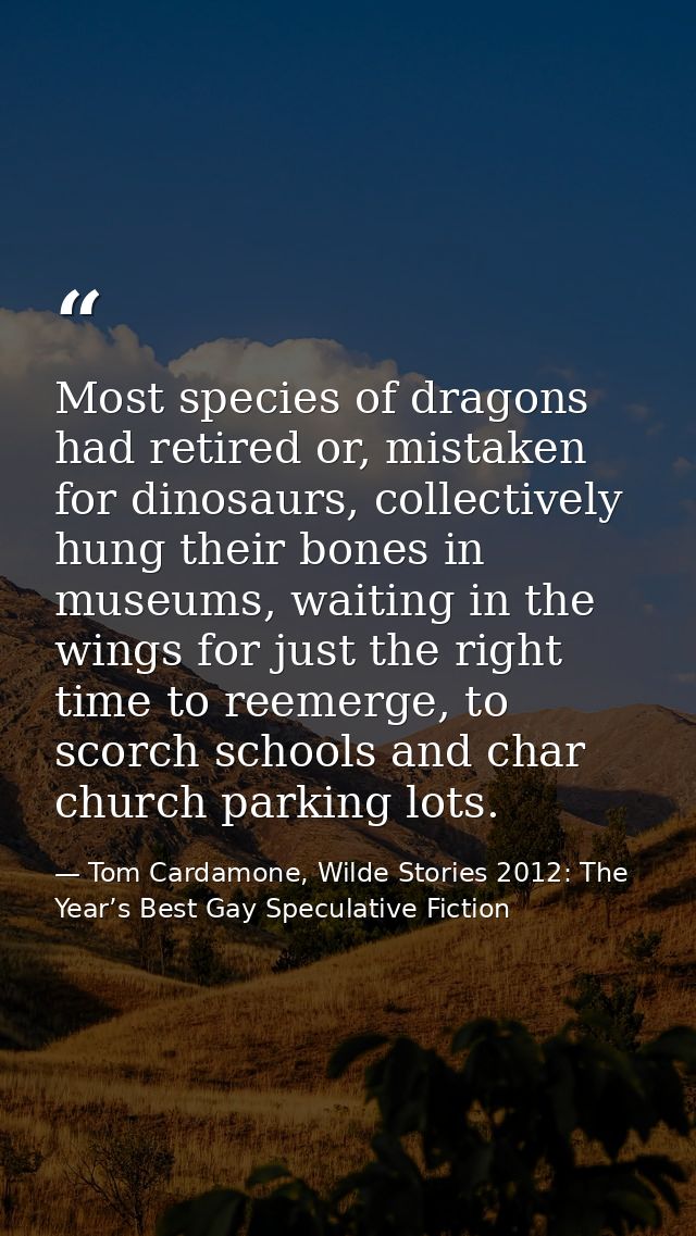 Most species of dragons had retired or, mistaken for dinosaurs, collectively hung their bones in museums, waiting in the — Tom Cardamone, Wilde Stories 2012: The Year’s Best Gay Speculative Fiction