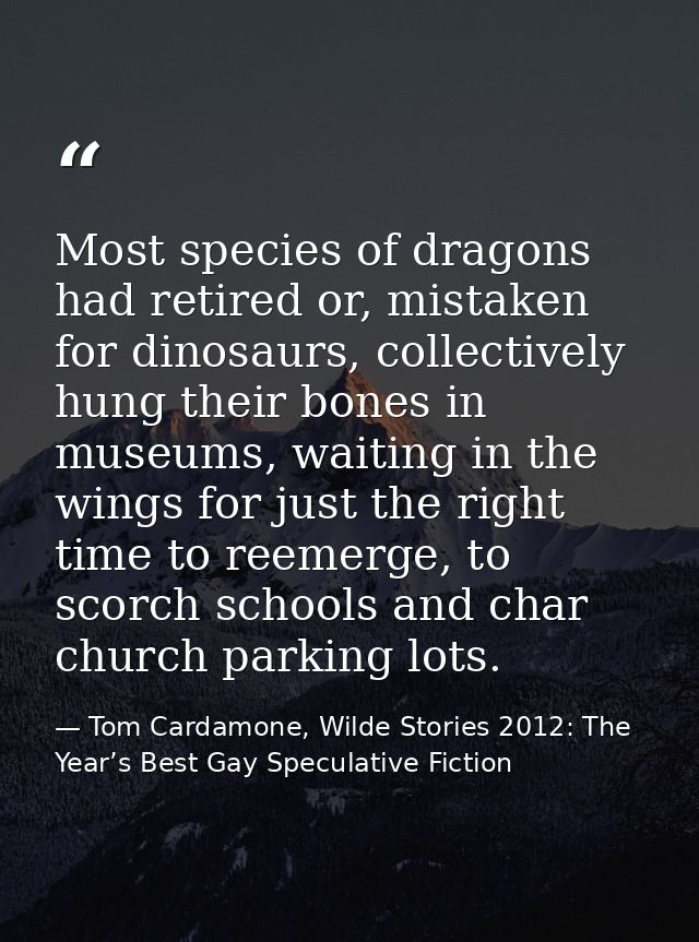 Most species of dragons had retired or, mistaken for dinosaurs, collectively hung their bones in museums, waiting in the — Tom Cardamone, Wilde Stories 2012: The Year’s Best Gay Speculative Fiction