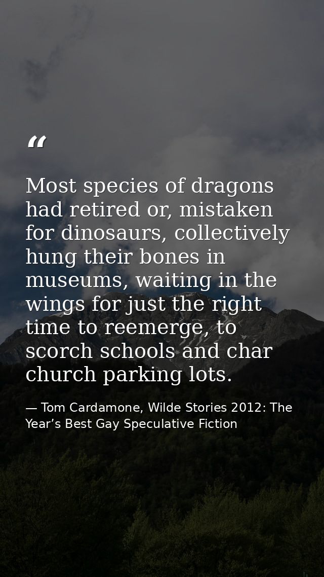 Most species of dragons had retired or, mistaken for dinosaurs, collectively hung their bones in museums, waiting in the — Tom Cardamone, Wilde Stories 2012: The Year’s Best Gay Speculative Fiction