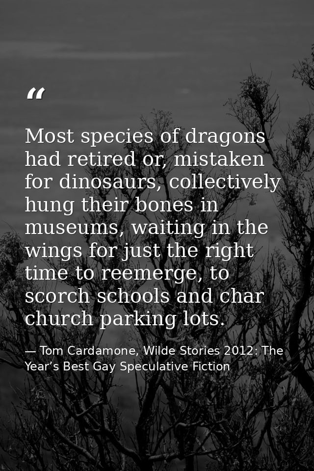 Most species of dragons had retired or, mistaken for dinosaurs, collectively hung their bones in museums, waiting in the — Tom Cardamone, Wilde Stories 2012: The Year’s Best Gay Speculative Fiction