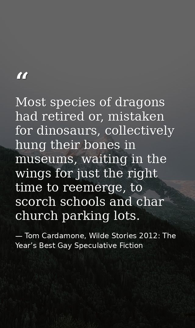 Most species of dragons had retired or, mistaken for dinosaurs, collectively hung their bones in museums, waiting in the — Tom Cardamone, Wilde Stories 2012: The Year’s Best Gay Speculative Fiction