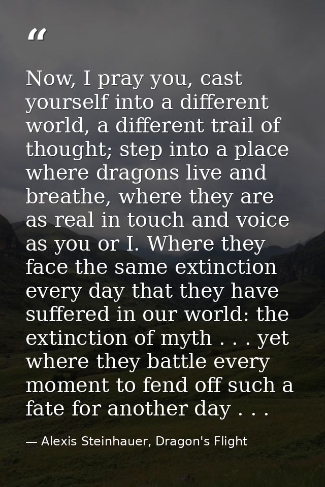 Now, I pray you, cast yourself into a different world, a different trail of thought; step into a place where dragons liv — Alexis Steinhauer, Dragon's Flight