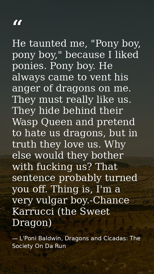 He taunted me, "Pony boy, pony boy," because I liked ponies. Pony boy. He always came to vent his anger of dragons on me — L'Poni Baldwin, Dragons and Cicadas: The Society On Da Run