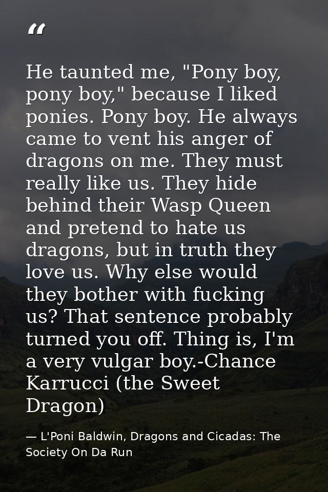 He taunted me, "Pony boy, pony boy," because I liked ponies. Pony boy. He always came to vent his anger of dragons on me — L'Poni Baldwin, Dragons and Cicadas: The Society On Da Run