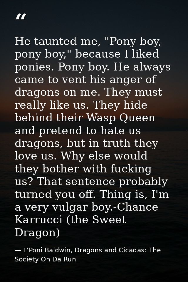 He taunted me, "Pony boy, pony boy," because I liked ponies. Pony boy. He always came to vent his anger of dragons on me — L'Poni Baldwin, Dragons and Cicadas: The Society On Da Run