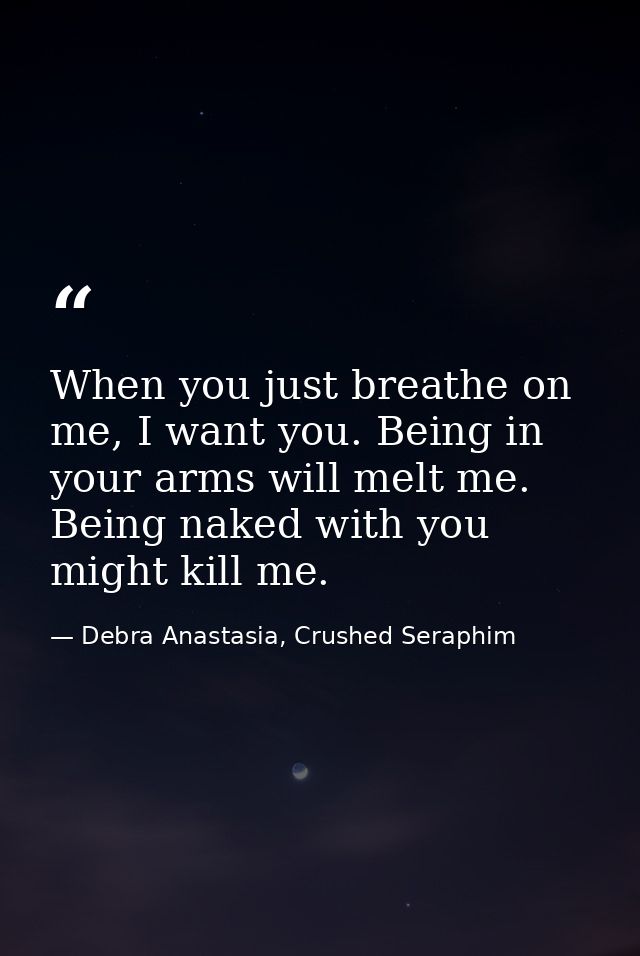 When you just breathe on me, I want you. Being in your arms will melt me. Being naked with you might kill me. — Debra Anastasia, Crushed Seraphim
