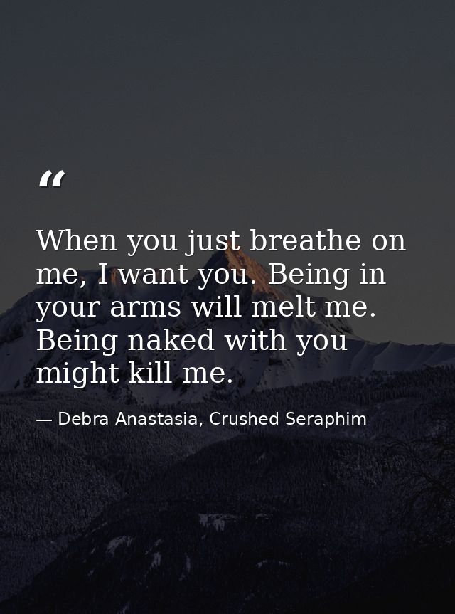 When you just breathe on me, I want you. Being in your arms will melt me. Being naked with you might kill me. — Debra Anastasia, Crushed Seraphim