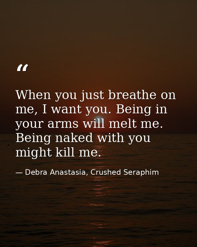 When you just breathe on me, I want you. Being in your arms will melt me. Being naked with you might kill me. — Debra Anastasia, Crushed Seraphim