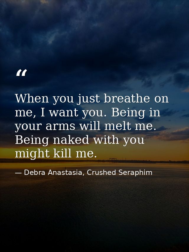 When you just breathe on me, I want you. Being in your arms will melt me. Being naked with you might kill me. — Debra Anastasia, Crushed Seraphim