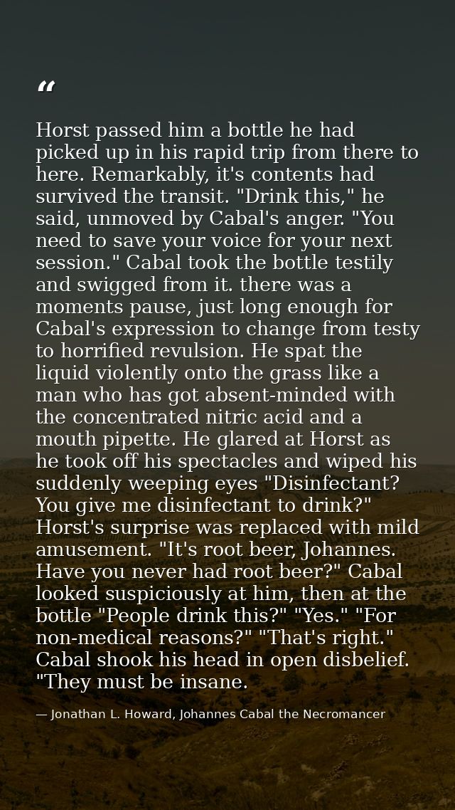 Horst passed him a bottle he had picked up in his rapid trip from there to here. Remarkably, it's contents had survived  — Jonathan L. Howard, Johannes Cabal the Necromancer