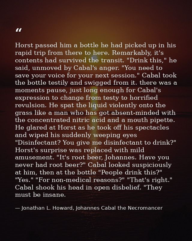 Horst passed him a bottle he had picked up in his rapid trip from there to here. Remarkably, it's contents had survived  — Jonathan L. Howard, Johannes Cabal the Necromancer