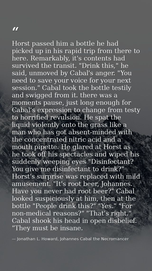 Horst passed him a bottle he had picked up in his rapid trip from there to here. Remarkably, it's contents had survived  — Jonathan L. Howard, Johannes Cabal the Necromancer