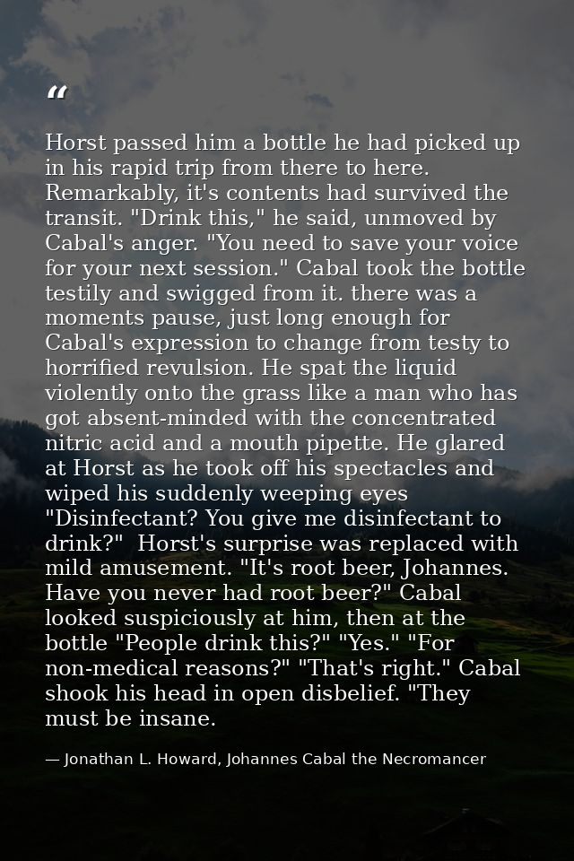 Horst passed him a bottle he had picked up in his rapid trip from there to here. Remarkably, it's contents had survived  — Jonathan L. Howard, Johannes Cabal the Necromancer