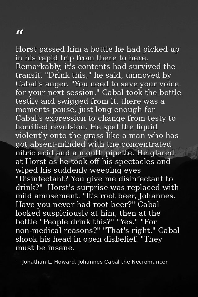 Horst passed him a bottle he had picked up in his rapid trip from there to here. Remarkably, it's contents had survived  — Jonathan L. Howard, Johannes Cabal the Necromancer