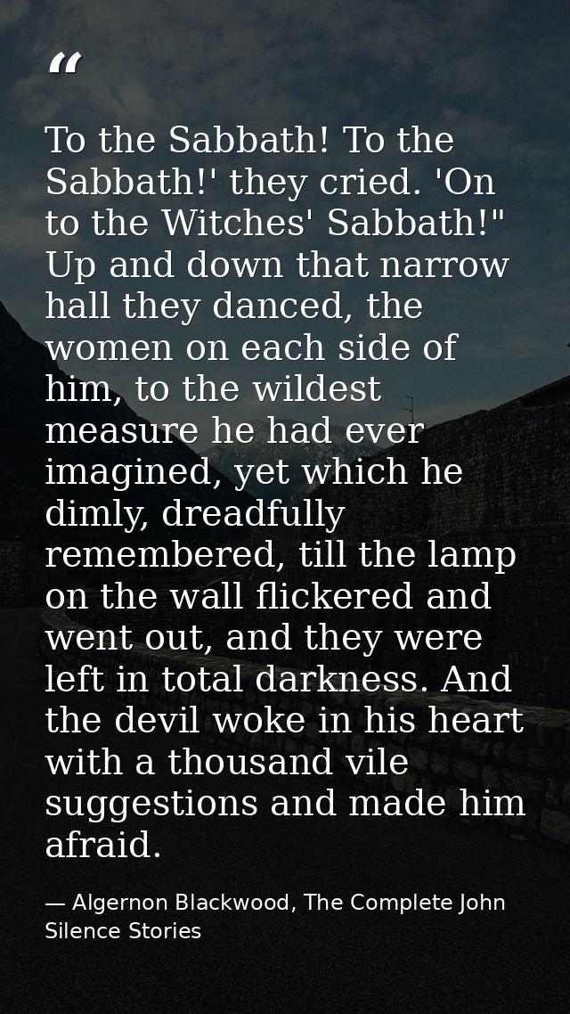 To the Sabbath! To the Sabbath!' they cried. 'On to the Witches' Sabbath!" Up and down that narrow hall they danced, the — Algernon Blackwood, The Complete John Silence Stories