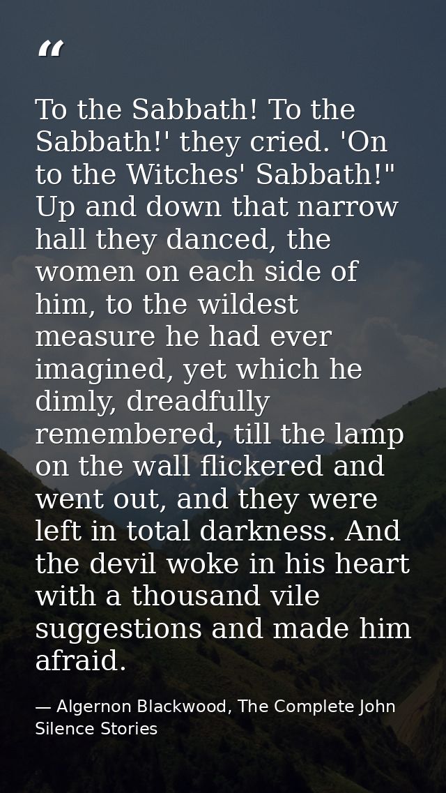 To the Sabbath! To the Sabbath!' they cried. 'On to the Witches' Sabbath!" Up and down that narrow hall they danced, the — Algernon Blackwood, The Complete John Silence Stories