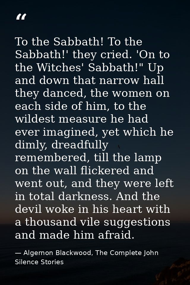To the Sabbath! To the Sabbath!' they cried. 'On to the Witches' Sabbath!" Up and down that narrow hall they danced, the — Algernon Blackwood, The Complete John Silence Stories
