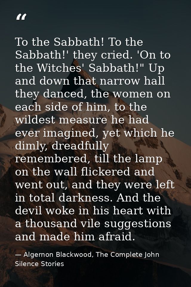 To the Sabbath! To the Sabbath!' they cried. 'On to the Witches' Sabbath!" Up and down that narrow hall they danced, the — Algernon Blackwood, The Complete John Silence Stories